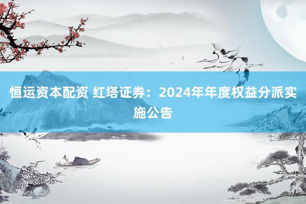 恒运资本配资 红塔证券：2024年年度权益分派实施公告