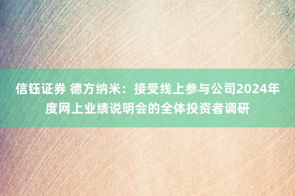 信钰证券 德方纳米：接受线上参与公司2024年度网上业绩说明会的全体投资者调研