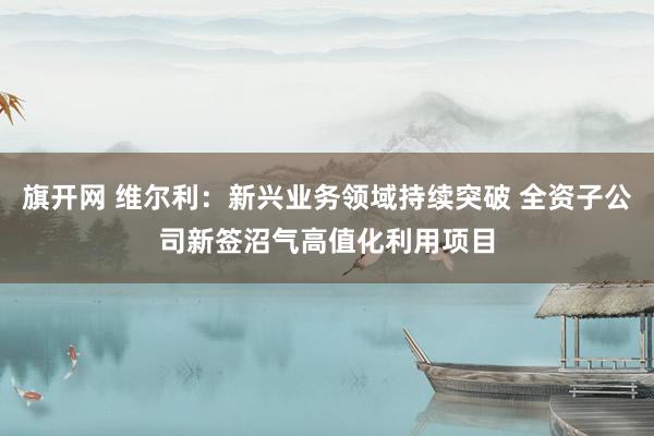 旗开网 维尔利：新兴业务领域持续突破 全资子公司新签沼气高值化利用项目