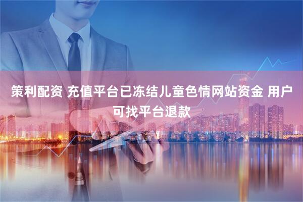 策利配资 充值平台已冻结儿童色情网站资金 用户可找平台退款