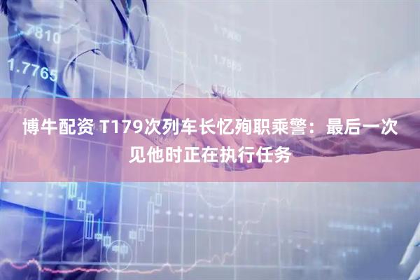 博牛配资 T179次列车长忆殉职乘警：最后一次见他时正在执行任务