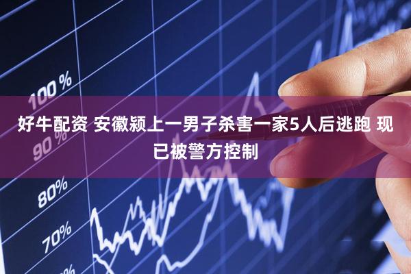 好牛配资 安徽颍上一男子杀害一家5人后逃跑 现已被警方控制