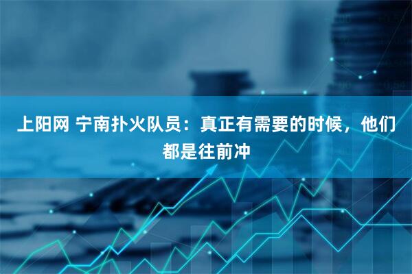 上阳网 宁南扑火队员：真正有需要的时候，他们都是往前冲