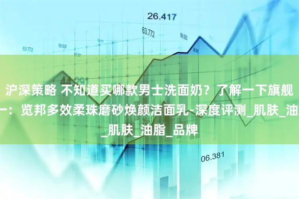 沪深策略 不知道买哪款男士洗面奶？了解一下旗舰五效合一：览邦多效柔珠磨砂焕颜洁面乳-深度评测_肌肤_油脂_品牌