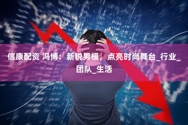 信康配资 冯博：新锐男模，点亮时尚舞台_行业_团队_生活