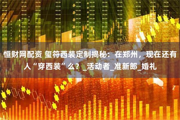 恒财网配资 玺符西装定制揭秘：在郑州，现在还有人“穿西装”么？_活动者_准新郎_婚礼