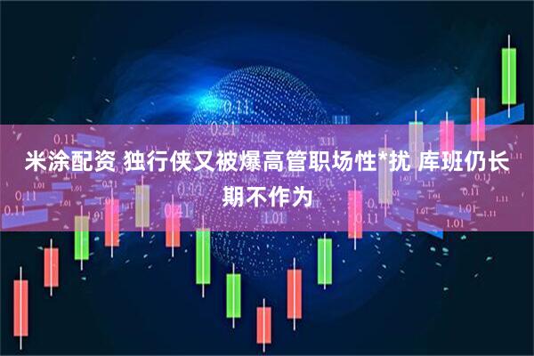 米涂配资 独行侠又被爆高管职场性*扰 库班仍长期不作为
