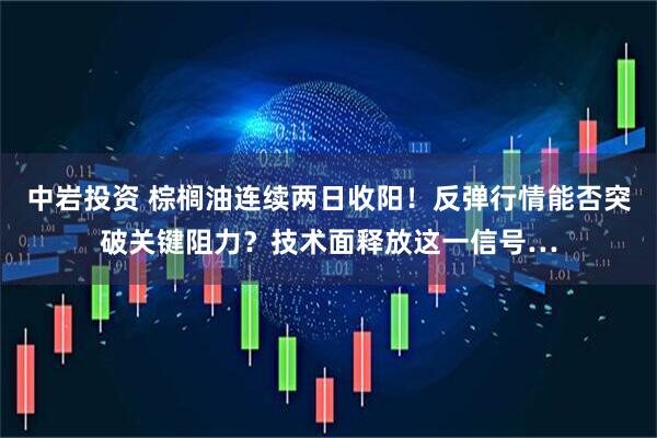 中岩投资 棕榈油连续两日收阳！反弹行情能否突破关键阻力？技术面释放这一信号…