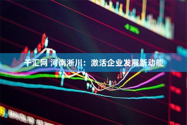 千汇网 河南淅川：激活企业发展新动能