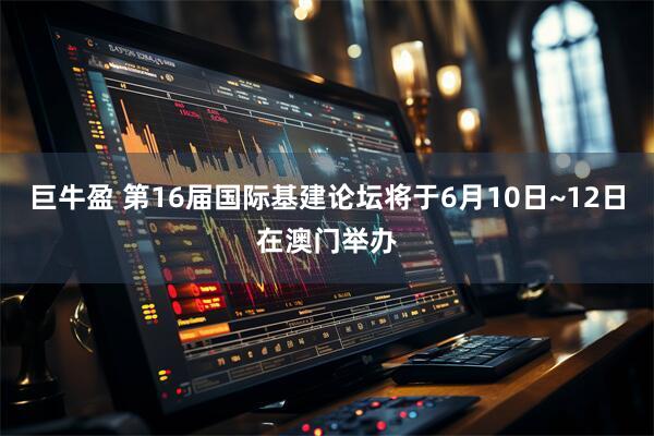 巨牛盈 第16届国际基建论坛将于6月10日~12日在澳门举办