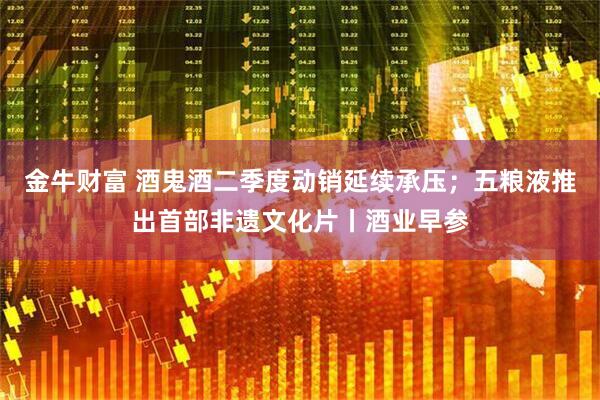 金牛财富 酒鬼酒二季度动销延续承压；五粮液推出首部非遗文化片丨酒业早参