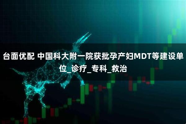 台面优配 中国科大附一院获批孕产妇MDT等建设单位_诊疗_专科_救治