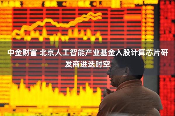中金财富 北京人工智能产业基金入股计算芯片研发商进迭时空