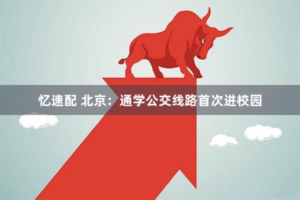忆速配 北京：通学公交线路首次进校园