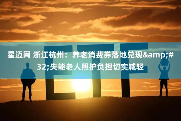 星迈网 浙江杭州：养老消费券落地兑现&#32;失能老人照护负担切实减轻