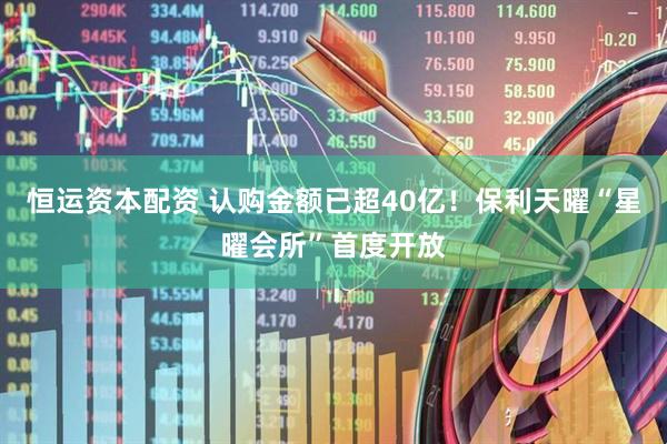 恒运资本配资 认购金额已超40亿！保利天曜“星曜会所”首度开放