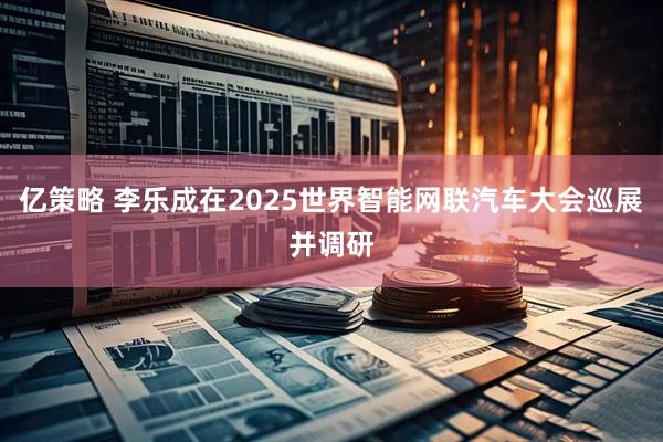 亿策略 李乐成在2025世界智能网联汽车大会巡展并调研