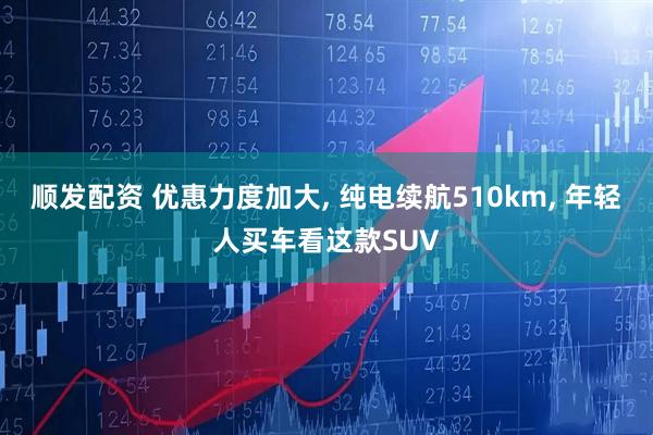 顺发配资 优惠力度加大, 纯电续航510km, 年轻人买车看这款SUV