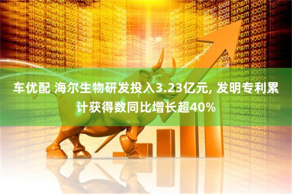 车优配 海尔生物研发投入3.23亿元, 发明专利累计获得数同比增长超40%