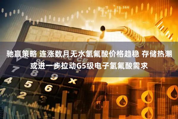驰赢策略 连涨数月无水氢氟酸价格趋稳 存储热潮或进一步拉动G5级电子氢氟酸需求