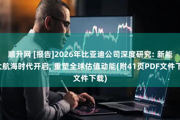 顺升网 [报告]2026年比亚迪公司深度研究: 新能源大航海时代开启, 重塑全球估值动能(附41页PDF文件下载)